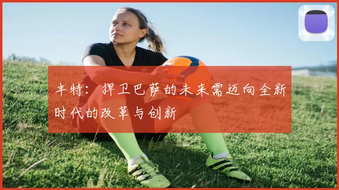丰特：捍卫巴萨的未来需迈向全新时代的改革与创新