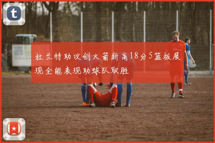 杜兰特助攻创火箭新高18分5篮板展现全能表现助球队取胜