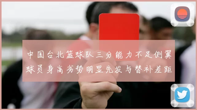 中国台北篮球队三分能力不足侧翼球员身高劣势明显先发与替补差距显著