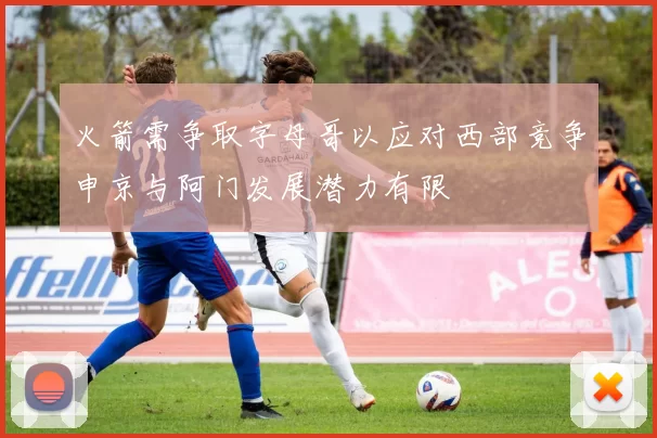 火箭需争取字母哥以应对西部竞争申京与阿门发展潜力有限