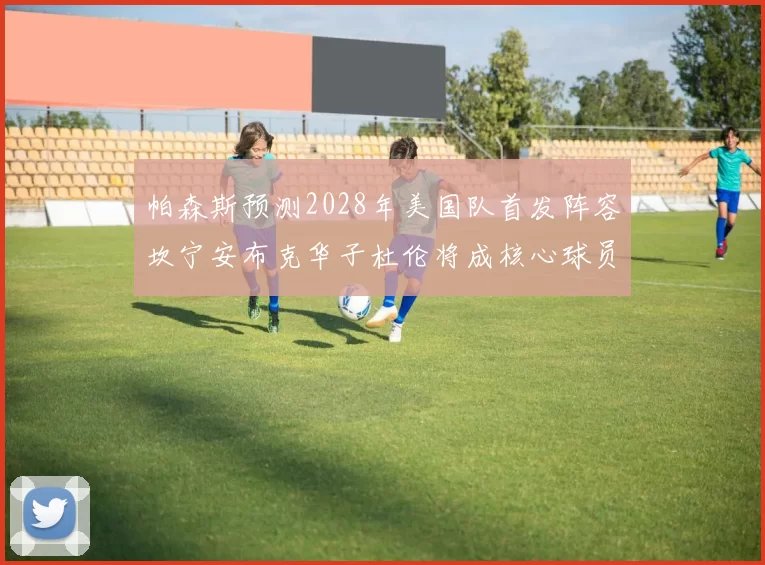 帕森斯预测2028年美国队首发阵容坎宁安布克华子杜伦将成核心球员