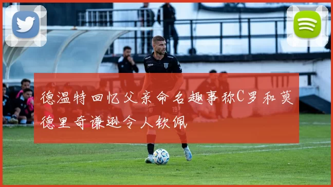 德温特回忆父亲命名趣事称C罗和莫德里奇谦逊令人钦佩