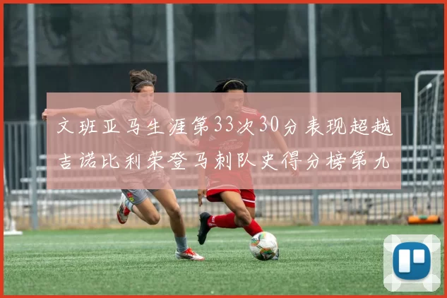 文班亚马生涯第33次30分表现超越吉诺比利荣登马刺队史得分榜第九位