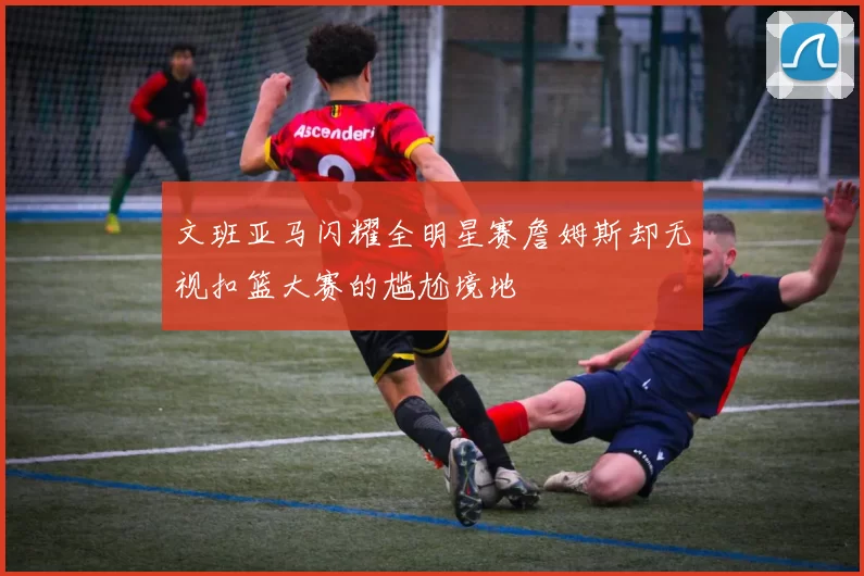 文班亚马闪耀全明星赛詹姆斯却无视扣篮大赛的尴尬境地