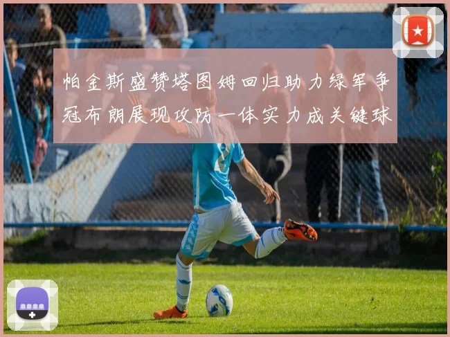 帕金斯盛赞塔图姆回归助力绿军争冠布朗展现攻防一体实力成关键球员