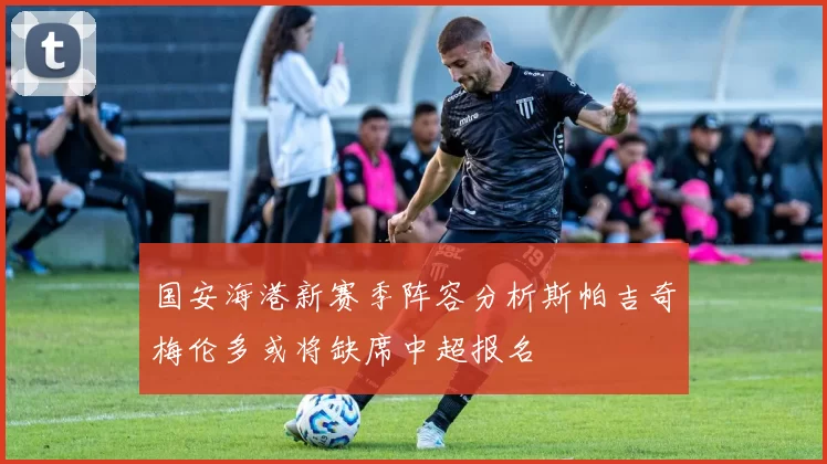 国安海港新赛季阵容分析斯帕吉奇梅伦多或将缺席中超报名