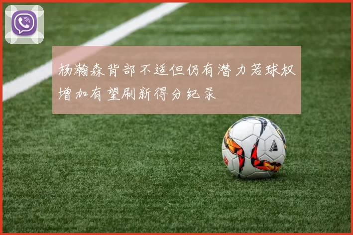 杨瀚森背部不适但仍有潜力若球权增加有望刷新得分纪录