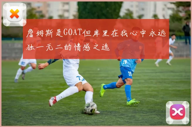 詹姆斯是GOAT但库里在我心中永远独一无二的情感之选