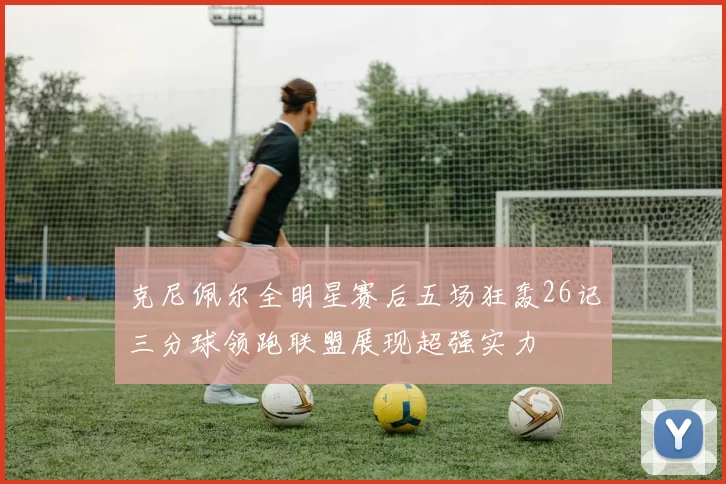 克尼佩尔全明星赛后五场狂轰26记三分球领跑联盟展现超强实力