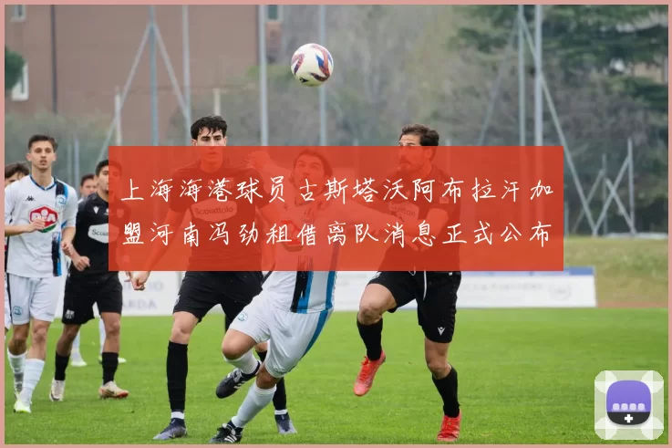 上海海港球员古斯塔沃阿布拉汗加盟河南冯劲租借离队消息正式公布