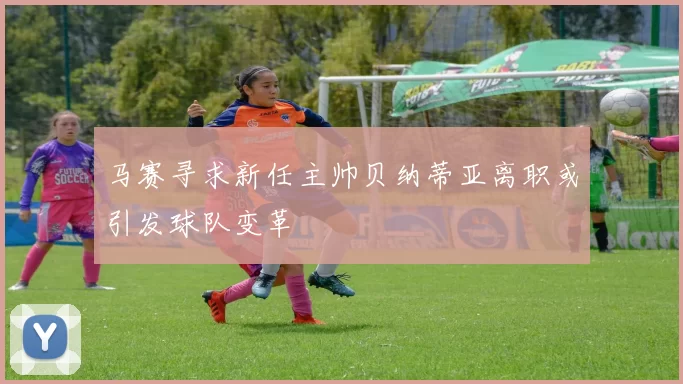 马赛寻求新任主帅贝纳蒂亚离职或引发球队变革