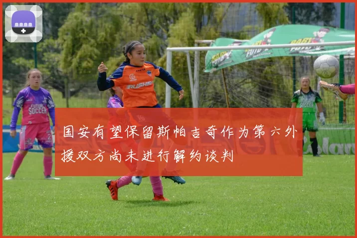 国安有望保留斯帕吉奇作为第六外援双方尚未进行解约谈判