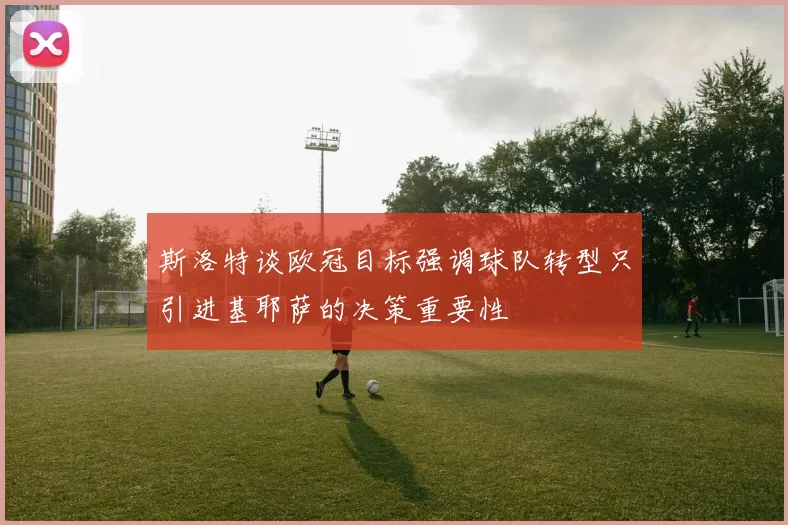 斯洛特谈欧冠目标强调球队转型只引进基耶萨的决策重要性
