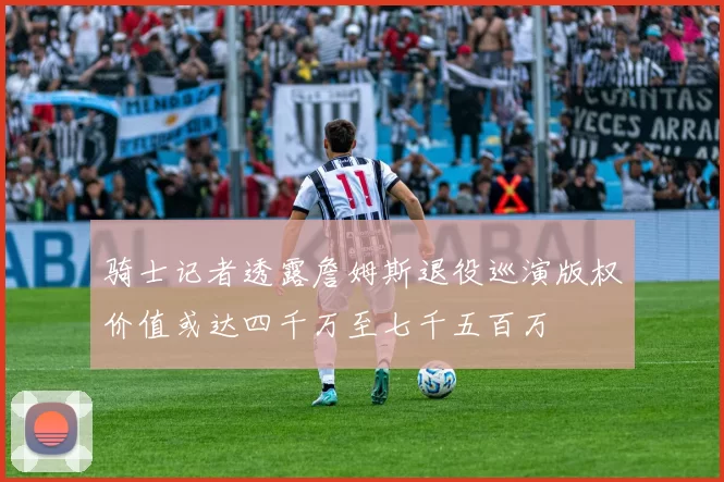 骑士记者透露詹姆斯退役巡演版权价值或达四千万至七千五百万