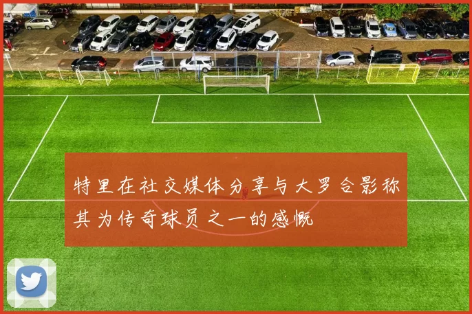 特里在社交媒体分享与大罗合影称其为传奇球员之一的感慨