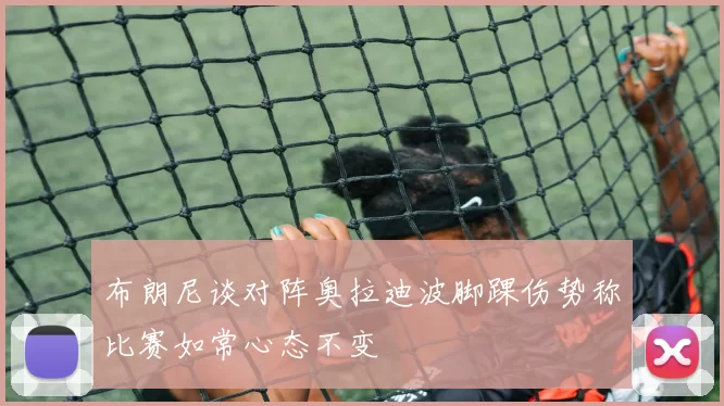 布朗尼谈对阵奥拉迪波脚踝伤势称比赛如常心态不变