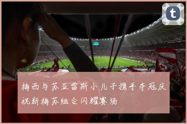 梅西与苏亚雷斯小儿子携手夺冠庆祝新梅苏组合闪耀赛场