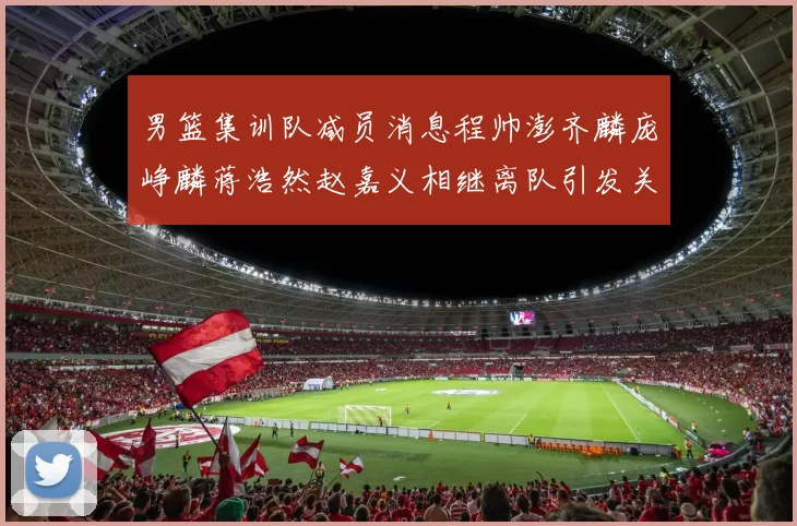 男篮集训队减员消息程帅澎齐麟庞峥麟蒋浩然赵嘉义相继离队引发关注