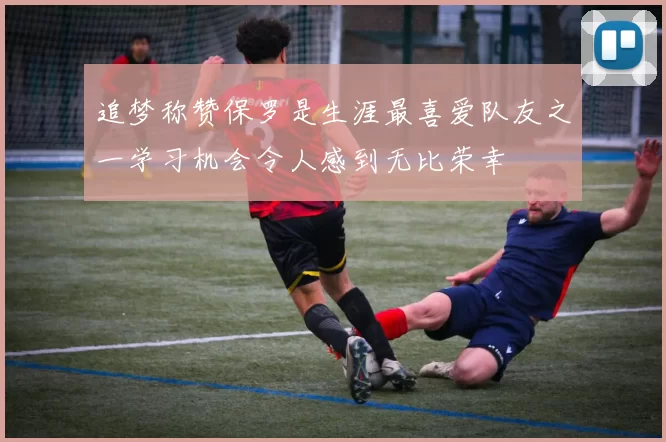 追梦称赞保罗是生涯最喜爱队友之一学习机会令人感到无比荣幸
