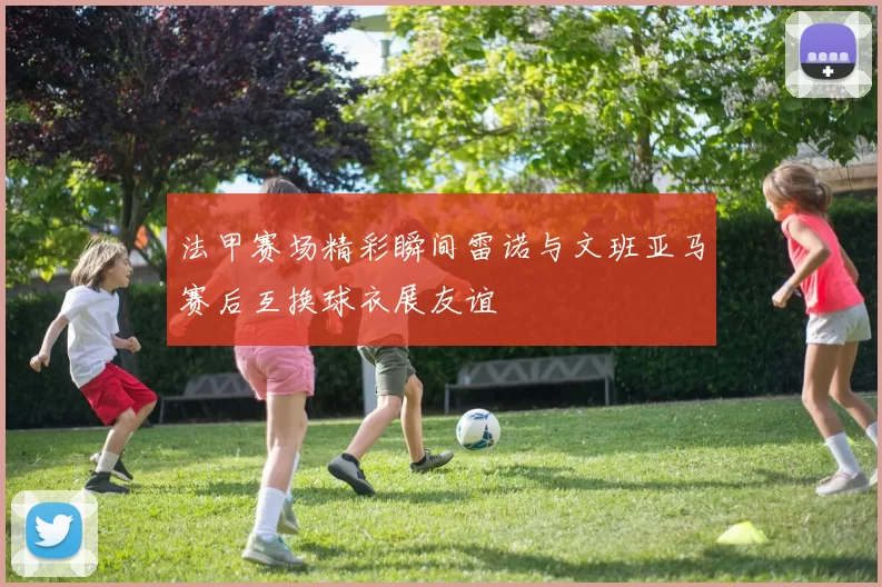 法甲赛场精彩瞬间雷诺与文班亚马赛后互换球衣展友谊