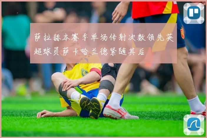 萨拉赫本赛季单场传射次数领先英超球员萨卡哈兰德紧随其后