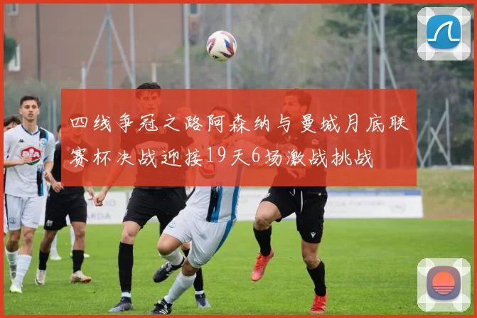 四线争冠之路阿森纳与曼城月底联赛杯决战迎接19天6场激战挑战