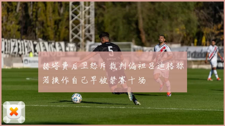赫塔费后卫怒斥裁判偏袒吕迪格称若换作自己早被禁赛十场
