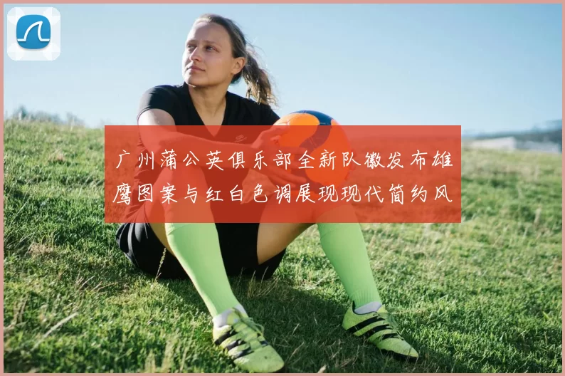 广州蒲公英俱乐部全新队徽发布雄鹰图案与红白色调展现现代简约风格