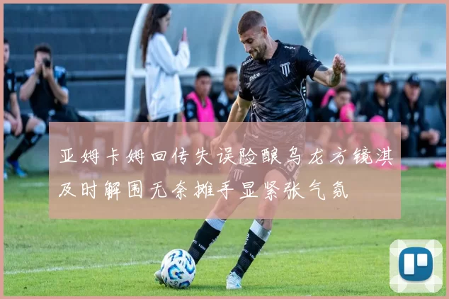 亚姆卡姆回传失误险酿乌龙方镜淇及时解围无奈摊手显紧张气氛