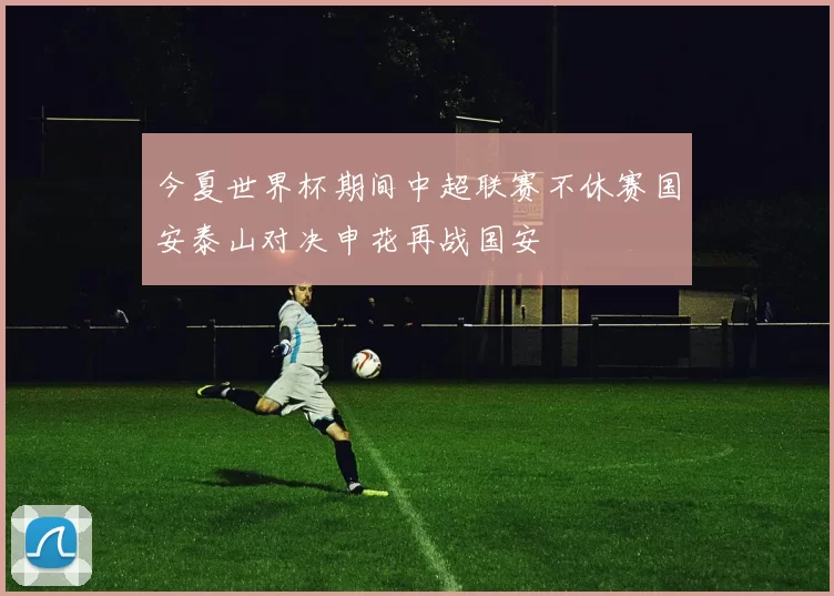 今夏世界杯期间中超联赛不休赛国安泰山对决申花再战国安