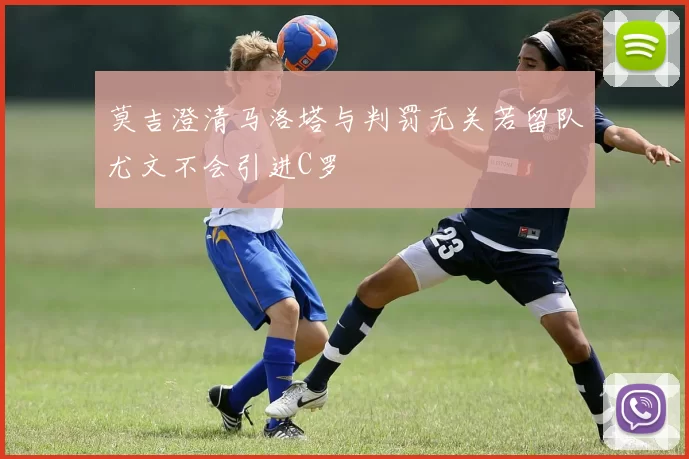 莫吉澄清马洛塔与判罚无关若留队尤文不会引进C罗