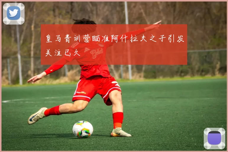 皇马青训营瞄准阿什拉夫之子引发关注已久