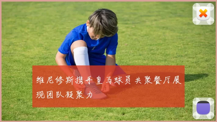 维尼修斯携手皇马球员共聚餐厅展现团队凝聚力