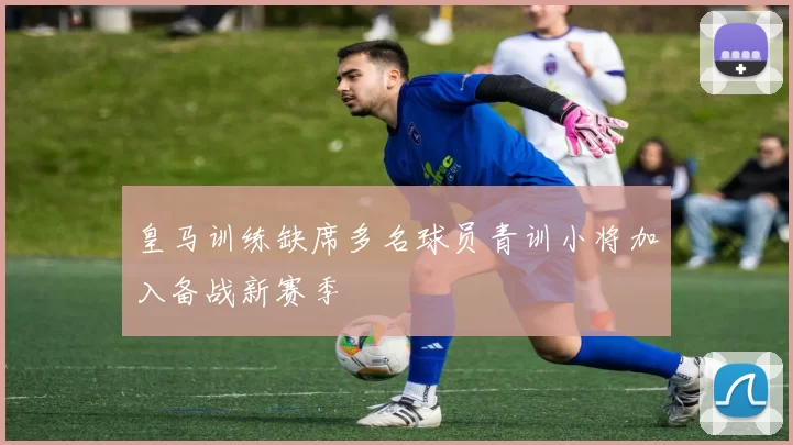 皇马训练缺席多名球员青训小将加入备战新赛季