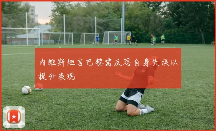 内维斯坦言巴黎需反思自身失误以提升表现