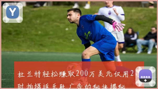 杜兰特轻松赚取200万美元仅用2小时拍摄适乐肤广告的秘诀揭秘