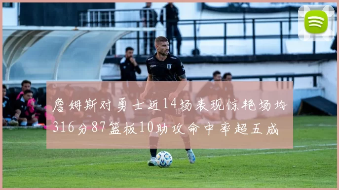 詹姆斯对勇士近14场表现惊艳场均316分87篮板10助攻命中率超五成