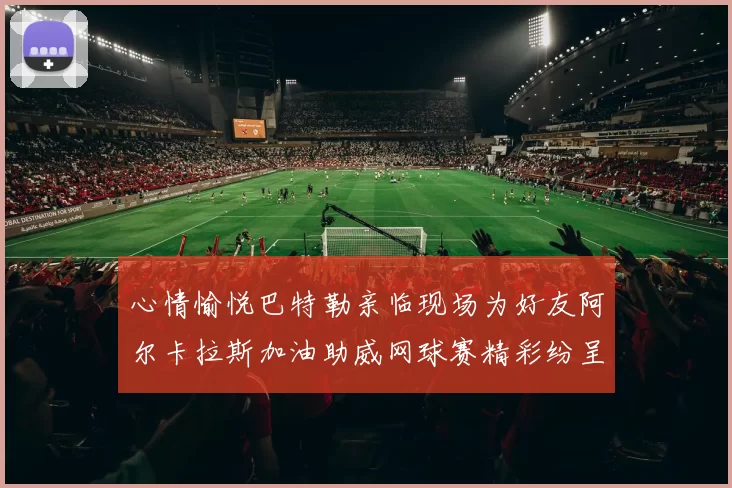 心情愉悦巴特勒亲临现场为好友阿尔卡拉斯加油助威网球赛精彩纷呈
