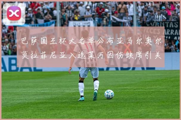 巴萨国王杯大名单公布亚马尔奥尔莫拉菲尼亚入选莱万因伤缺席引关注