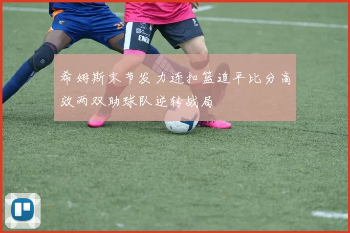 希姆斯末节发力连扣篮追平比分高效两双助球队逆转战局